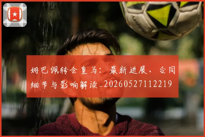 姆巴佩转会皇马：最新进展、合同细节与影响解读_20260527112219
