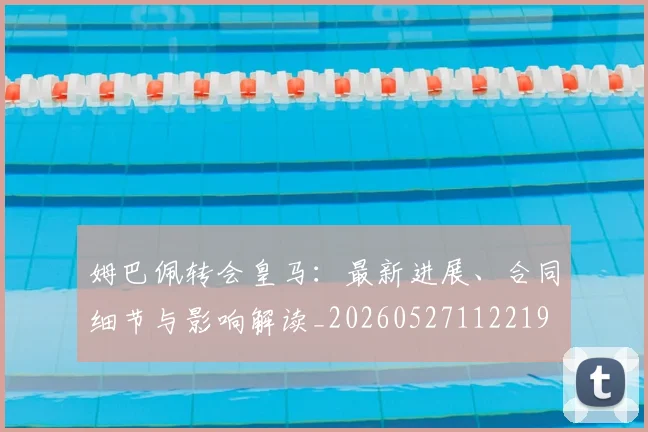 姆巴佩转会皇马:最新进展、合同细节与影响解读_20260527112219