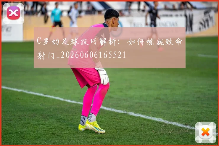 C罗的足球技巧解析：如何练就致命射门_20260606165521