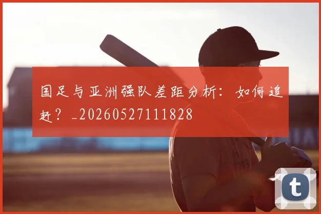 国足与亚洲强队差距分析：如何追赶？_20260527111828