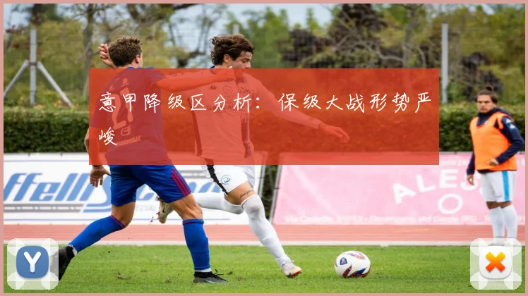 意甲降级区分析：保级大战形势严峻