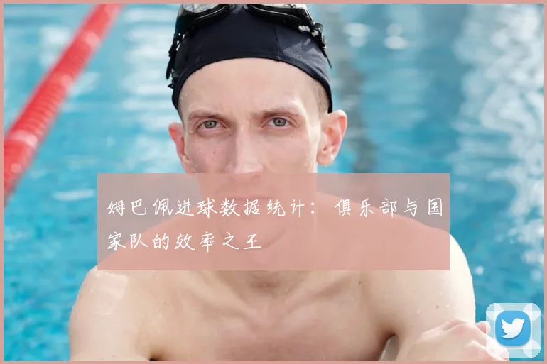 姆巴佩进球数据统计：俱乐部与国家队的效率之王