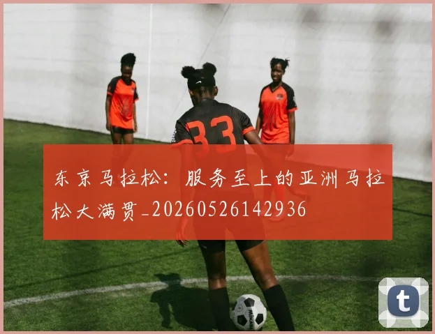 东京马拉松：服务至上的亚洲马拉松大满贯_20260526142936